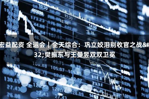 宏益配资 全运会｜全天综合：巩立姣泪别收官之战 樊振东与王曼昱双双卫冕