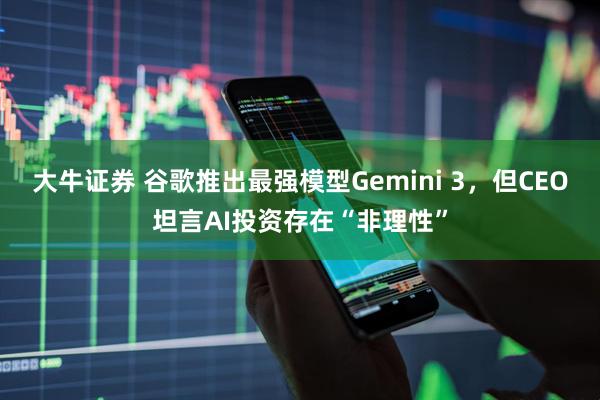 大牛证券 谷歌推出最强模型Gemini 3，但CEO坦言AI投资存在“非理性”