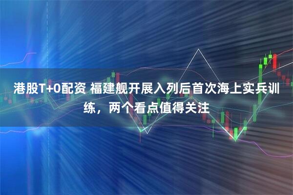 港股T+0配资 福建舰开展入列后首次海上实兵训练，两个看点值得关注