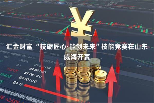 汇金财富 “技砺匠心·能创未来”技能竞赛在山东威海开赛