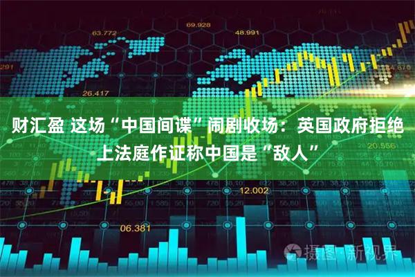 财汇盈 这场“中国间谍”闹剧收场：英国政府拒绝上法庭作证称中国是“敌人”