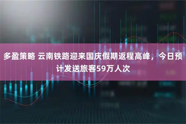 多盈策略 云南铁路迎来国庆假期返程高峰，今日预计发送旅客59万人次
