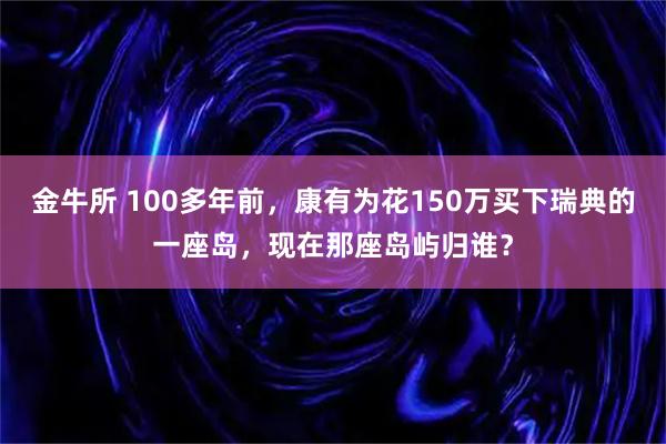 金牛所 100多年前，康有为花150万买下瑞典的一座岛，现在那座岛屿归谁？