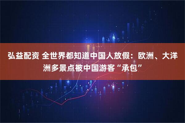 弘益配资 全世界都知道中国人放假：欧洲、大洋洲多景点被中国游客“承包”