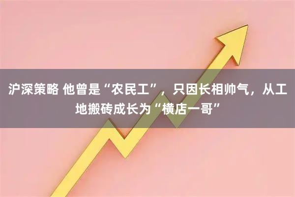 沪深策略 他曾是“农民工”，只因长相帅气，从工地搬砖成长为“横店一哥”