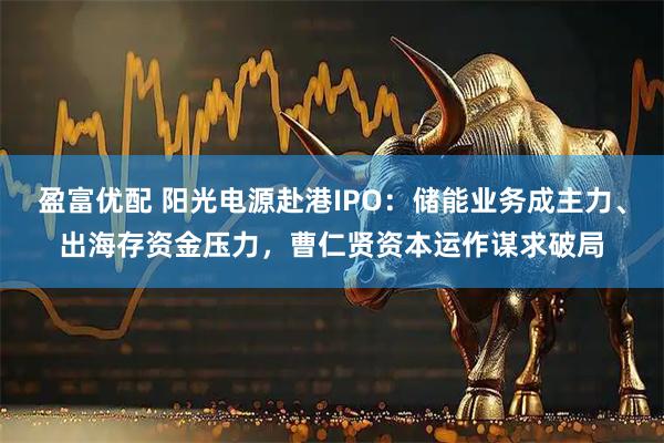 盈富优配 阳光电源赴港IPO：储能业务成主力、出海存资金压力，曹仁贤资本运作谋求破局
