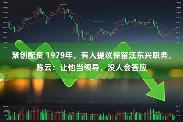 聚创配资 1979年，有人提议保留汪东兴职务，陈云：让他当领导，没人会答应