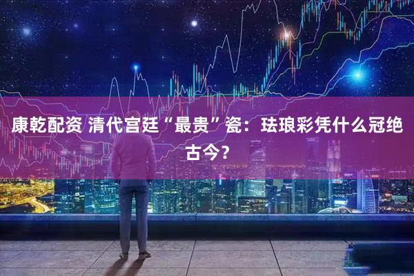 康乾配资 清代宫廷“最贵”瓷：珐琅彩凭什么冠绝古今？