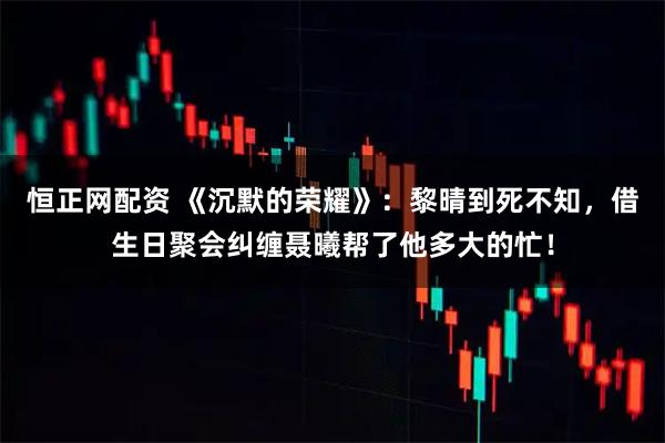 恒正网配资 《沉默的荣耀》：黎晴到死不知，借生日聚会纠缠聂曦帮了他多大的忙！