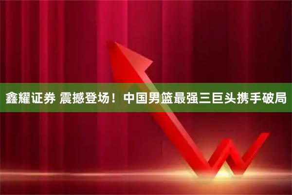 鑫耀证券 震撼登场！中国男篮最强三巨头携手破局