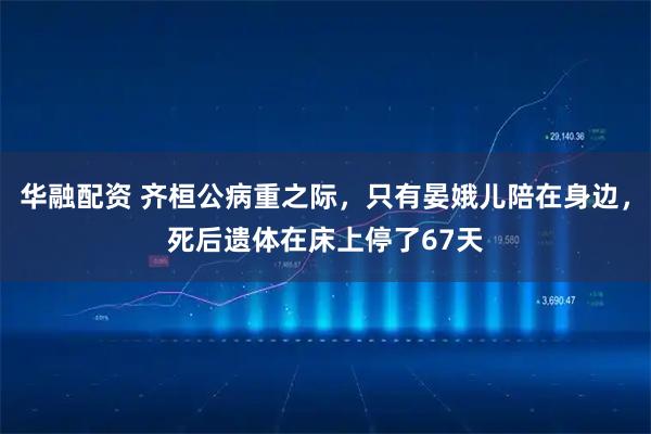 华融配资 齐桓公病重之际，只有晏娥儿陪在身边，死后遗体在床上停了67天