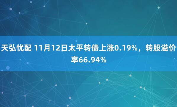 天弘忧配 11月12日太平转债上涨0.19%，转股溢价率66.94%