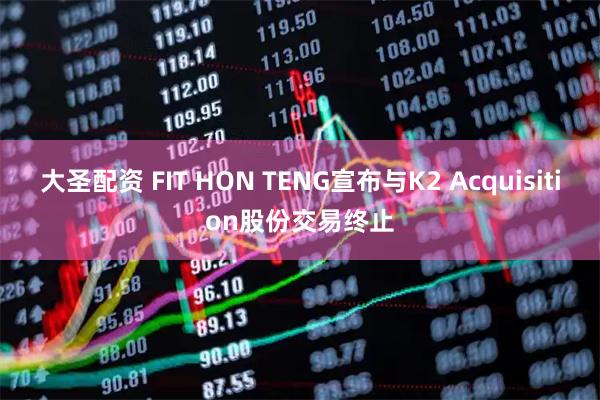 大圣配资 FIT HON TENG宣布与K2 Acquisition股份交易终止