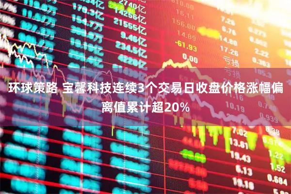 环球策路 宝馨科技连续3个交易日收盘价格涨幅偏离值累计超20%