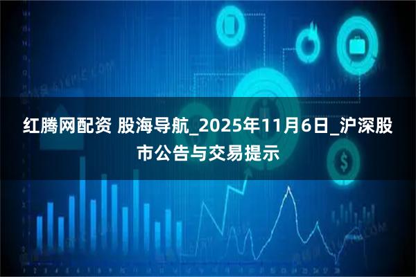 红腾网配资 股海导航_2025年11月6日_沪深股市公告与交易提示