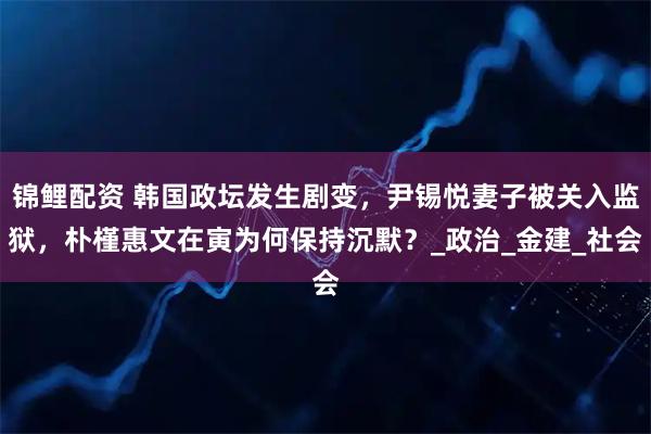锦鲤配资 韩国政坛发生剧变，尹锡悦妻子被关入监狱，朴槿惠文在寅为何保持沉默？_政治_金建_社会